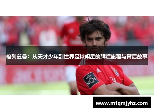格列兹曼：从天才少年到世界足球明星的辉煌旅程与背后故事