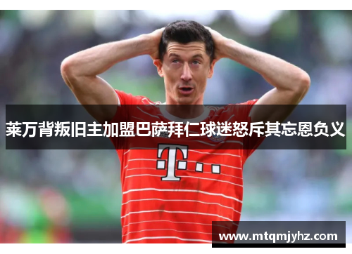 莱万背叛旧主加盟巴萨拜仁球迷怒斥其忘恩负义